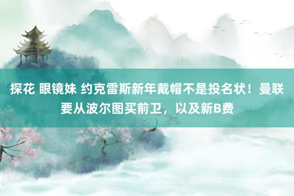 探花 眼镜妹 约克雷斯新年戴帽不是投名状！曼联要从波尔图买前卫，以及新B费