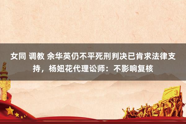 女同 调教 余华英仍不平死刑判决已肯求法律支持，杨妞花代理讼师：不影响复核
