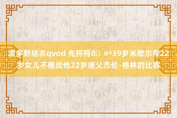 波多野结衣qvod 先捋捋🤪39岁米歇尔带22岁女儿不雅战他22岁继父杰伦-格林的比赛