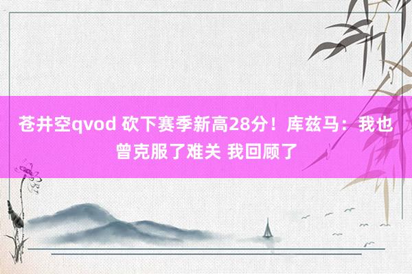苍井空qvod 砍下赛季新高28分！库兹马：我也曾克服了难关 我回顾了