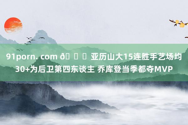 91porn. com 👀亚历山大15连胜手艺场均30+为后卫第四东谈主 乔库登当季都夺MVP