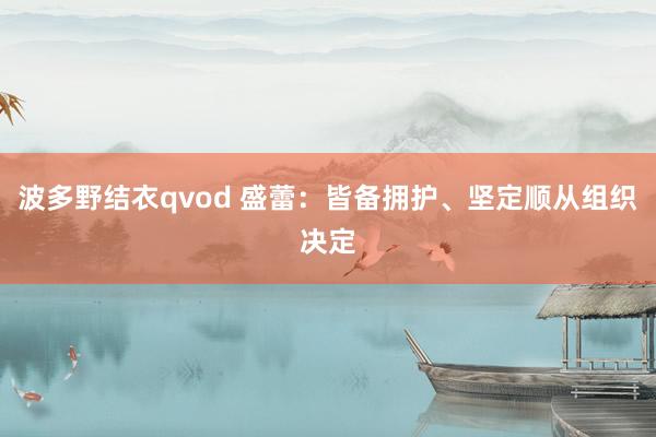 波多野结衣qvod 盛蕾：皆备拥护、坚定顺从组织决定