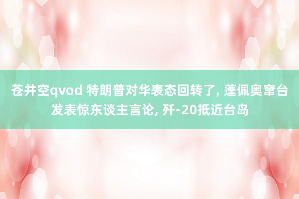 苍井空qvod 特朗普对华表态回转了， 蓬佩奥窜台发表惊东谈主言论， 歼-20抵近台岛
