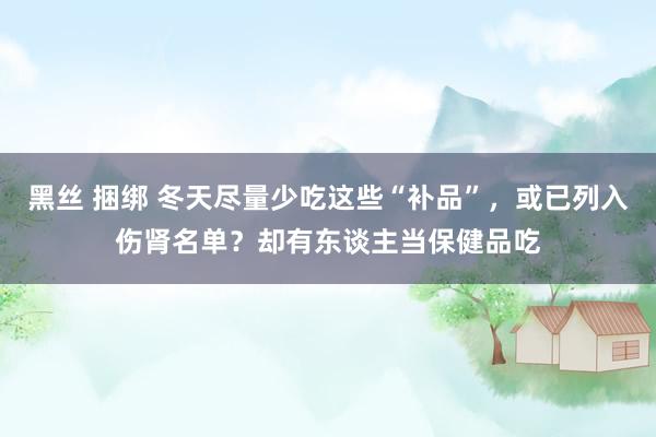黑丝 捆绑 冬天尽量少吃这些“补品”，或已列入伤肾名单？却有东谈主当保健品吃