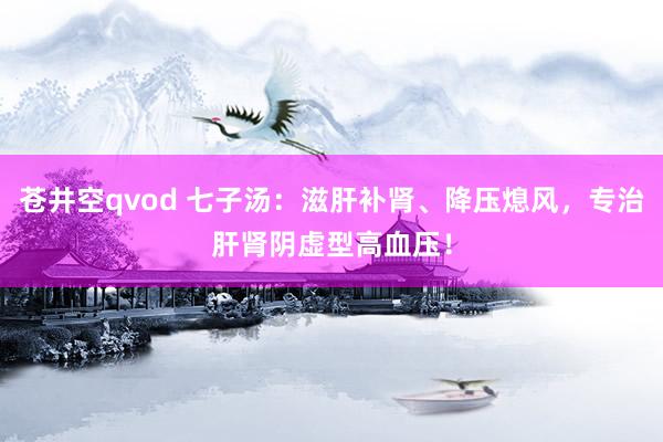 苍井空qvod 七子汤：滋肝补肾、降压熄风，专治肝肾阴虚型高血压！