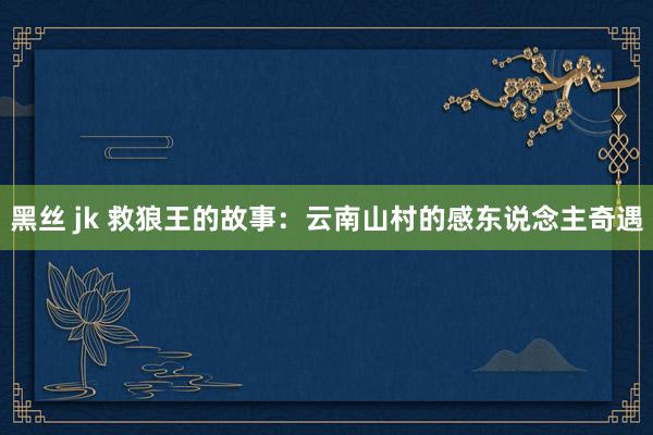 黑丝 jk 救狼王的故事：云南山村的感东说念主奇遇