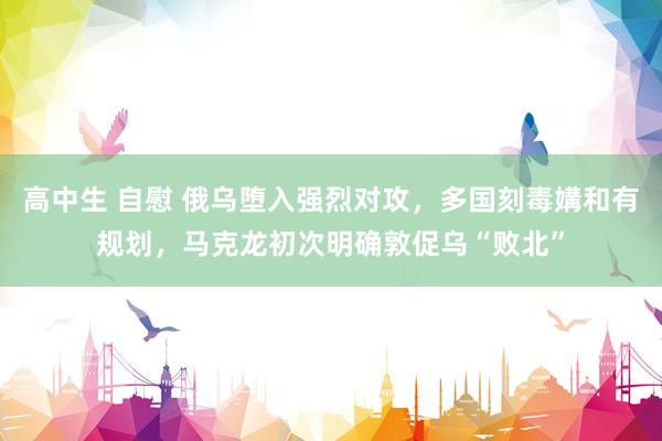 高中生 自慰 俄乌堕入强烈对攻，多国刻毒媾和有规划，马克龙初次明确敦促乌“败北”
