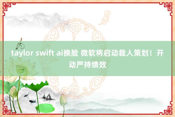 taylor swift ai换脸 微软将启动裁人策划！开动严持绩效