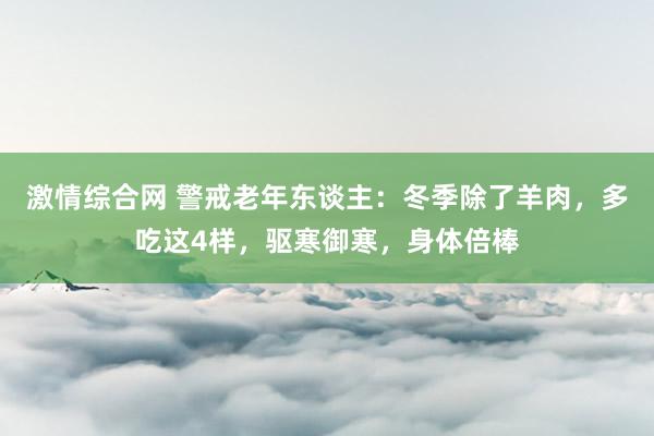 激情综合网 警戒老年东谈主：冬季除了羊肉，多吃这4样，驱寒御寒，身体倍棒
