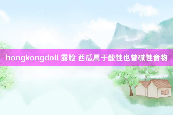 hongkongdoll 露脸 西瓜属于酸性也曾碱性食物
