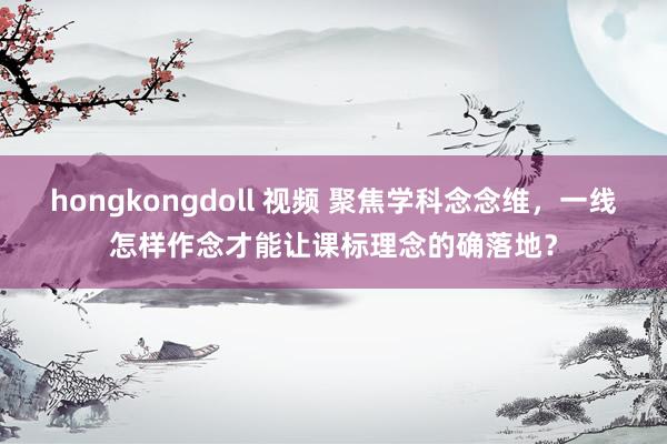 hongkongdoll 视频 聚焦学科念念维，一线怎样作念才能让课标理念的确落地？