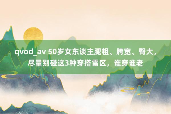 qvod_av 50岁女东谈主腿粗、胯宽、臀大，尽量别碰这3种穿搭雷区，谁穿谁老