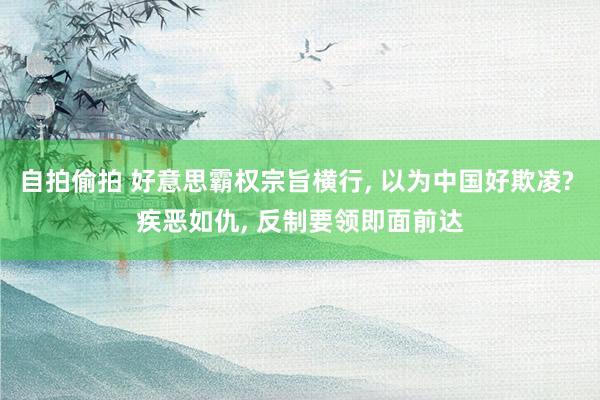自拍偷拍 好意思霸权宗旨横行， 以为中国好欺凌? 疾恶如仇， 反制要领即面前达