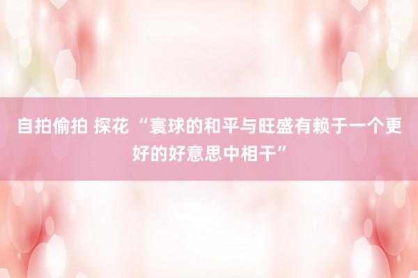 自拍偷拍 探花 “寰球的和平与旺盛有赖于一个更好的好意思中相干”