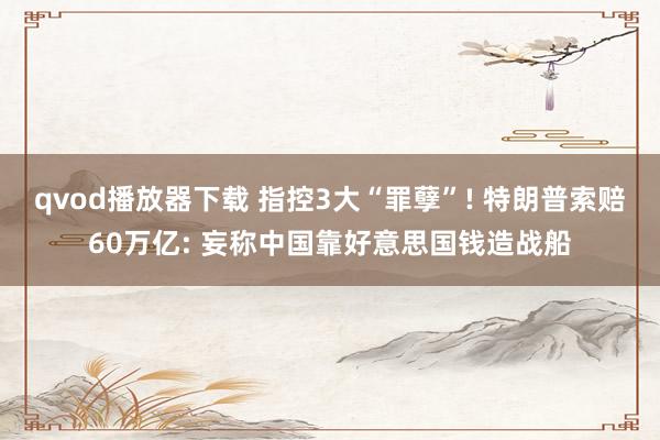 qvod播放器下载 指控3大“罪孽”! 特朗普索赔60万亿: 妄称中国靠好意思国钱造战船