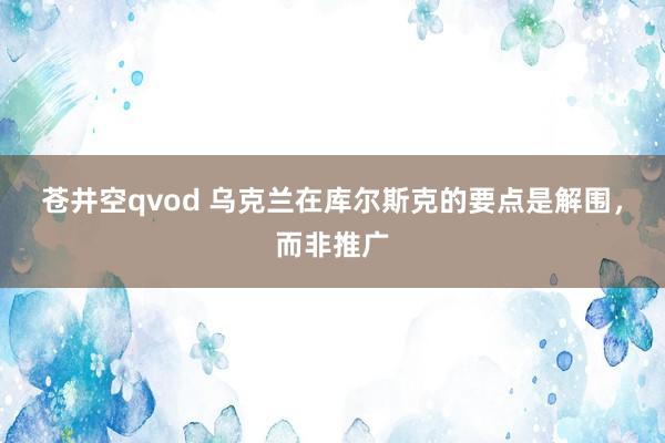 苍井空qvod 乌克兰在库尔斯克的要点是解围，而非推广