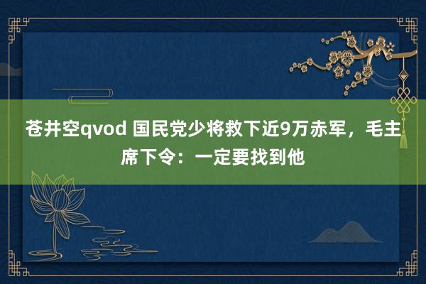 苍井空qvod 国民党少将救下近9万赤军，毛主席下令：一定要找到他
