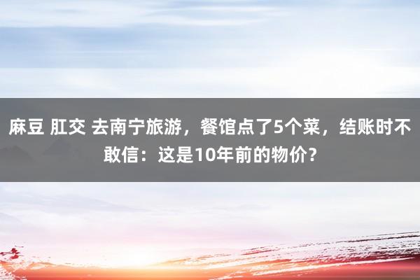 麻豆 肛交 去南宁旅游，餐馆点了5个菜，结账时不敢信：这是10年前的物价？