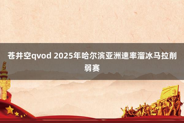 苍井空qvod 2025年哈尔滨亚洲速率溜冰马拉削弱赛