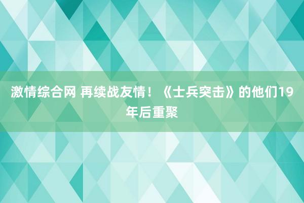 激情综合网 再续战友情！《士兵突击》的他们19年后重聚