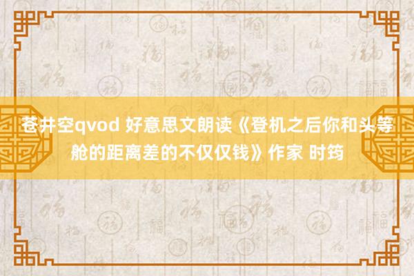 苍井空qvod 好意思文朗读《登机之后你和头等舱的距离差的不仅仅钱》作家 时筠
