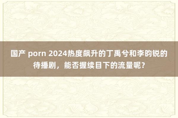 国产 porn 2024热度飙升的丁禹兮和李昀锐的待播剧，能否握续目下的流量呢？