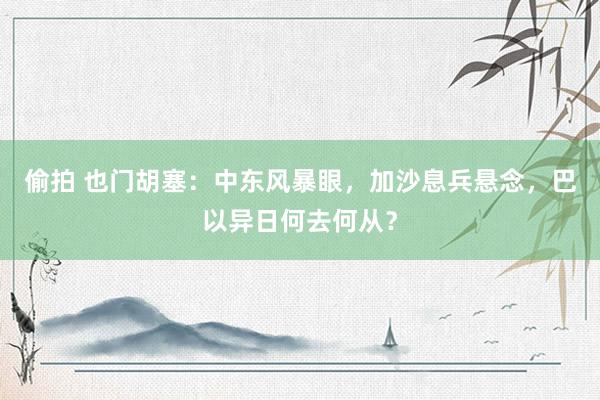 偷拍 也门胡塞：中东风暴眼，加沙息兵悬念，巴以异日何去何从？