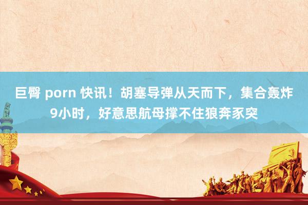 巨臀 porn 快讯！胡塞导弹从天而下，集合轰炸9小时，好意思航母撑不住狼奔豕突