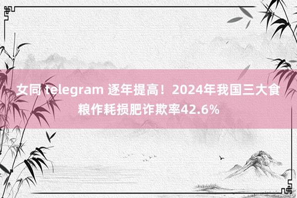 女同 telegram 逐年提高！2024年我国三大食粮作耗损肥诈欺率42.6%