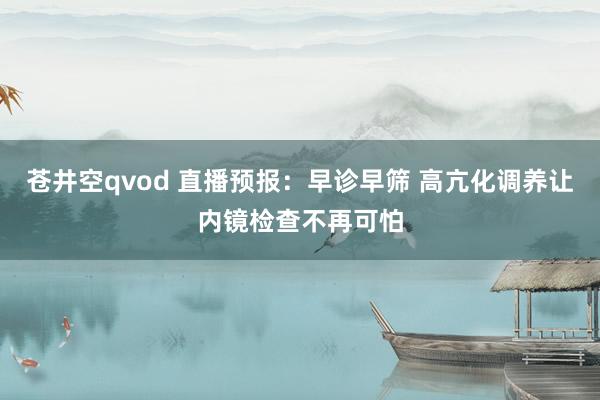 苍井空qvod 直播预报：早诊早筛 高亢化调养让内镜检查不再可怕