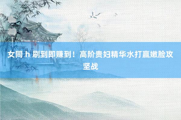 女同 h 刷到即赚到!高阶贵妇精华水打赢嫩脸攻坚战
