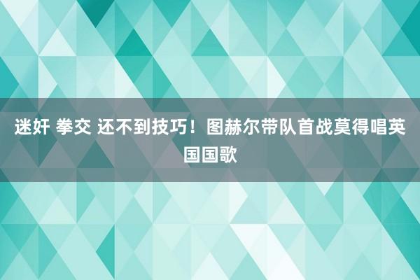迷奸 拳交 还不到技巧！图赫尔带队首战莫得唱英国国歌