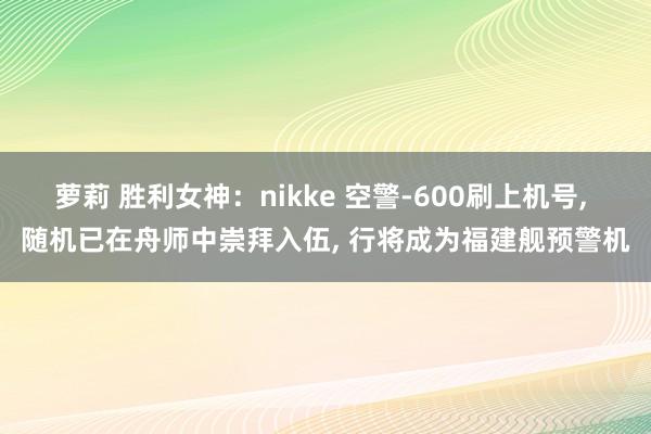 萝莉 胜利女神：nikke 空警-600刷上机号， 随机已在舟师中崇拜入伍， 行将成为福建舰预警机