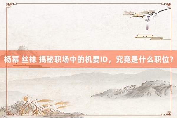 杨幂 丝袜 揭秘职场中的机要ID，究竟是什么职位？