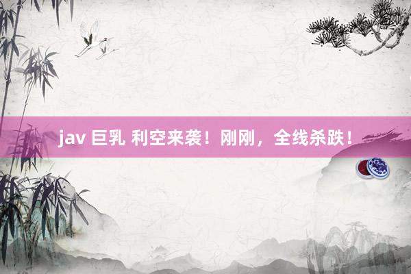 jav 巨乳 利空来袭！刚刚，全线杀跌！