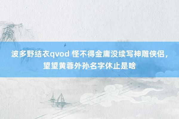 波多野结衣qvod 怪不得金庸没续写神雕侠侣，望望黄蓉外孙名字休止是啥