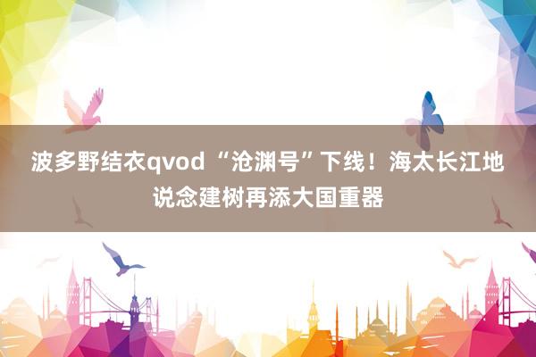 波多野结衣qvod “沧渊号”下线！海太长江地说念建树再添大国重器