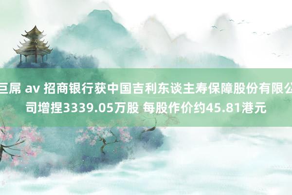 巨屌 av 招商银行获中国吉利东谈主寿保障股份有限公司增捏3339.05万股 每股作价约45.81港元