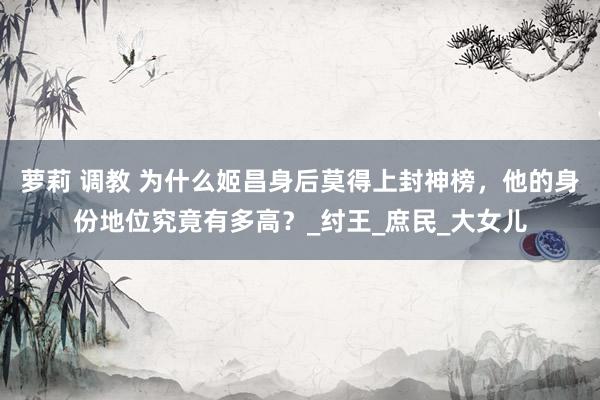 萝莉 调教 为什么姬昌身后莫得上封神榜，他的身份地位究竟有多高？_纣王_庶民_大女儿