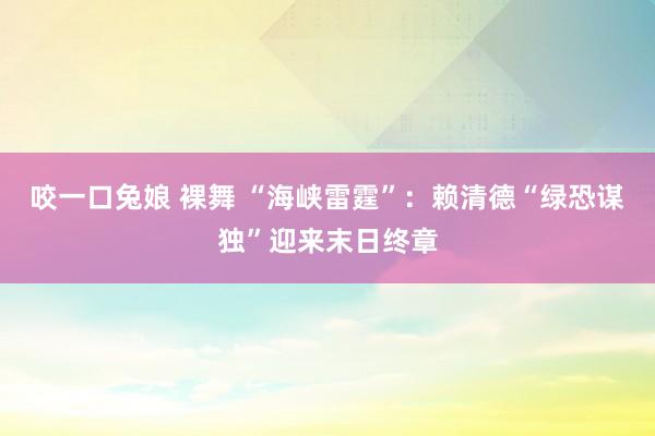 咬一口兔娘 裸舞 “海峡雷霆”：赖清德“绿恐谋独”迎来末日终章