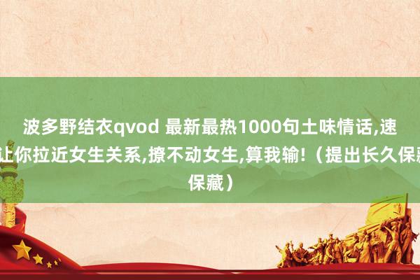 波多野结衣qvod 最新最热1000句土味情话，速即让你拉近女生关系，撩不动女生，算我输!（提出长久保藏）