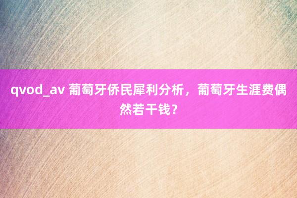 qvod_av 葡萄牙侨民犀利分析，葡萄牙生涯费偶然若干钱？