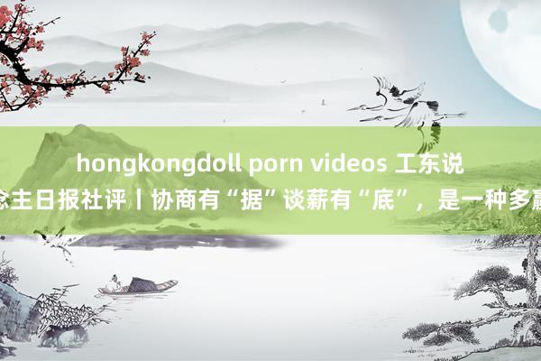 hongkongdoll porn videos 工东说念主日报社评丨协商有“据”谈薪有“底”，是一种多赢