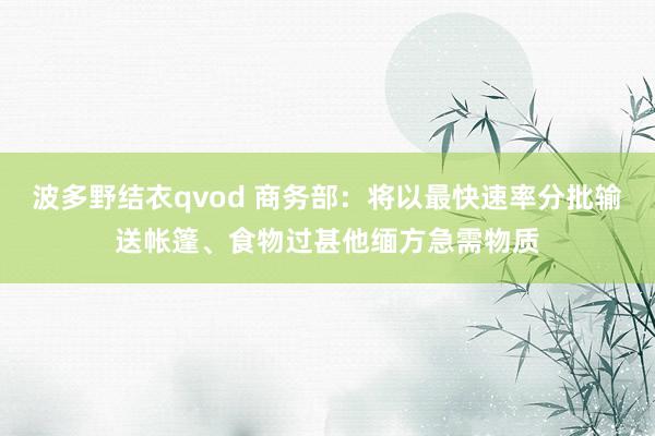 波多野结衣qvod 商务部：将以最快速率分批输送帐篷、食物过甚他缅方急需物质