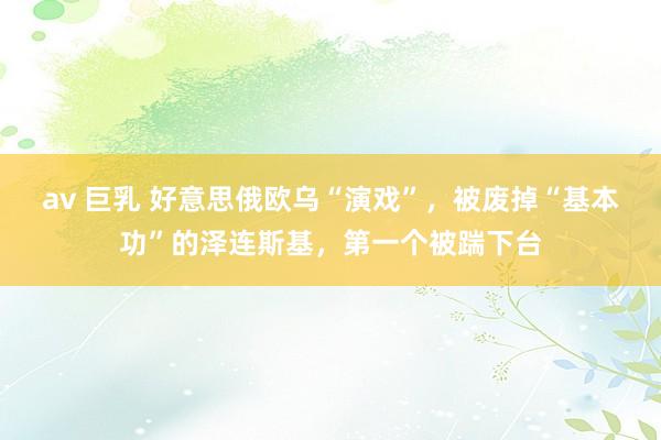 av 巨乳 好意思俄欧乌“演戏”，被废掉“基本功”的泽连斯基，第一个被踹下台