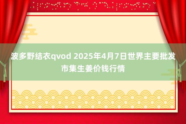 波多野结衣qvod 2025年4月7日世界主要批发市集生姜价钱行情