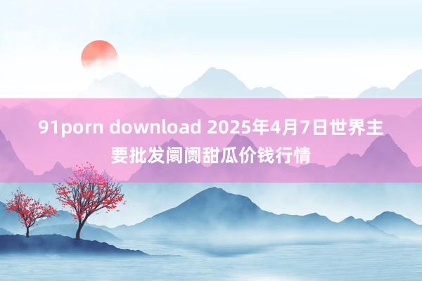 91porn download 2025年4月7日世界主要批发阛阓甜瓜价钱行情