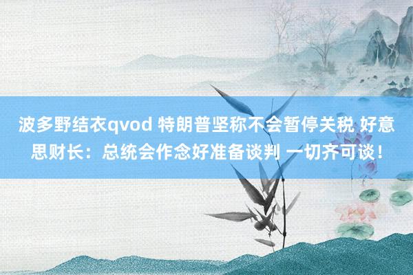 波多野结衣qvod 特朗普坚称不会暂停关税 好意思财长：总统会作念好准备谈判 一切齐可谈！