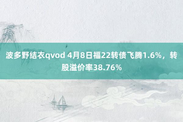 波多野结衣qvod 4月8日福22转债飞腾1.6%，转股溢价率38.76%