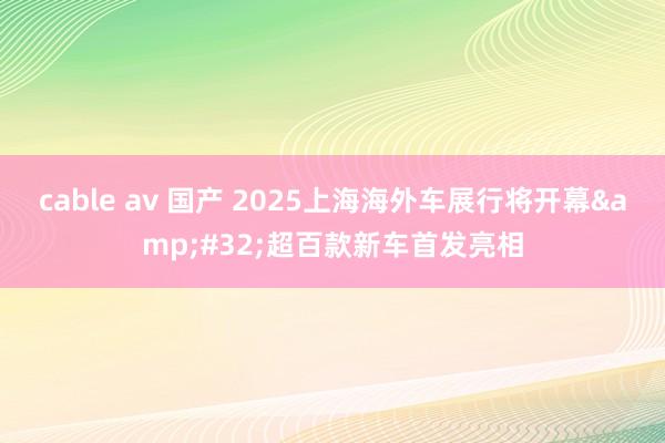 cable av 国产 2025上海海外车展行将开幕&#32;超百款新车首发亮相